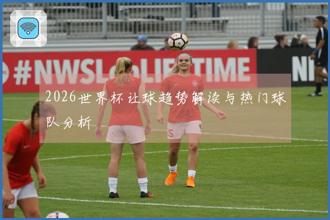 2026世界杯让球趋势解读与热门球队分析